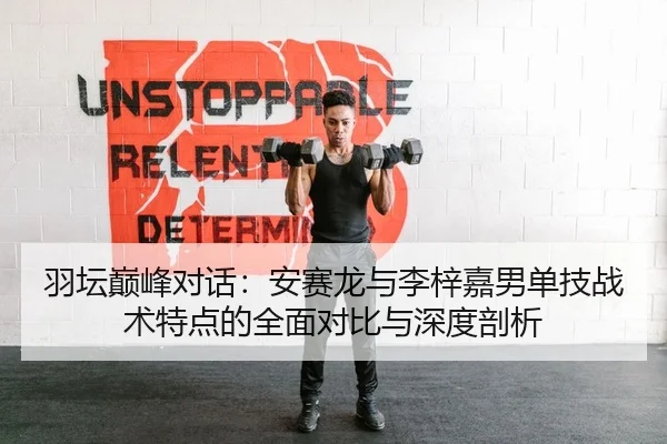 羽坛巅峰对话：安赛龙与李梓嘉男单技战术特点的全面对比与深度剖析